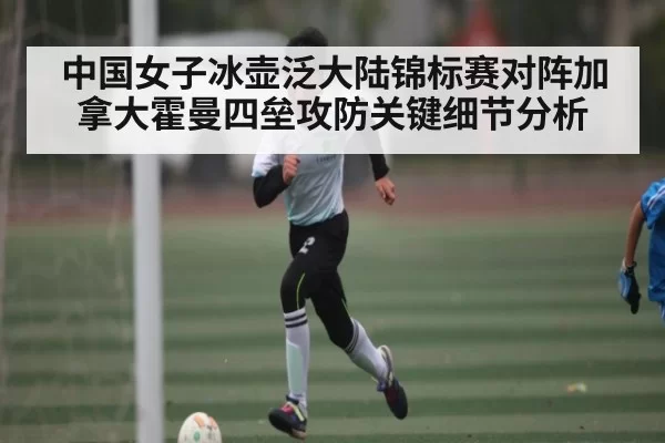 中国女子冰壶泛大陆锦标赛对阵加拿大霍曼四垒攻防关键细节分析