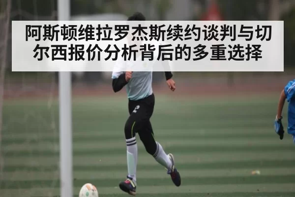 阿斯顿维拉罗杰斯续约谈判与切尔西报价分析背后的多重选择