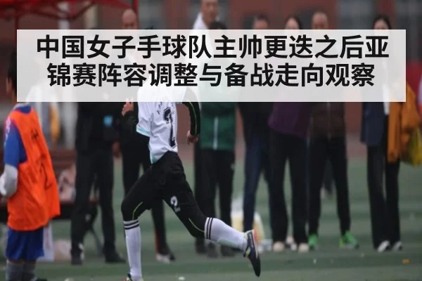 中国女子手球队主帅更迭之后亚锦赛阵容调整与备战走向观察